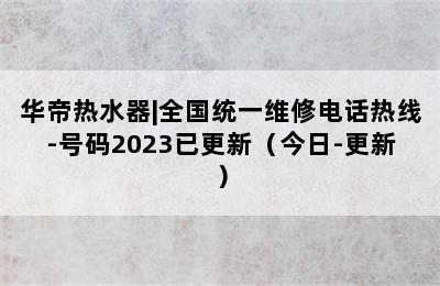 华帝热水器|全国统一维修电话热线-号码2023已更新（今日-更新）